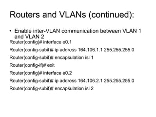 Routers and VLANs (continued):  Enable inter-VLAN communication between VLAN 1 and VLAN 2 Router(config)# interface e0.1 Router(config-subif)# ip address 164.106.1.1 255.255.255.0 Router(config-subif)# encapsulation isl 1 Router(config-if)# exit Router(config)# interface e0.2 Router(config-subif)# ip address 164.106.2.1 255.255.255.0 Router(config-subif)# encapsulation isl 2 