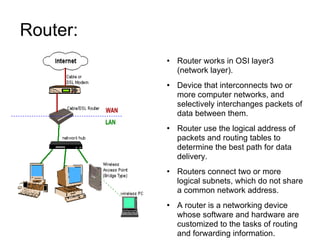 Router:  Router works in OSI layer3 (network layer). Device that interconnects two or more computer networks, and selectively interchanges packets of data between them. Router use the logical address of packets and routing tables to determine the best path for data delivery. Routers connect two or more logical subnets, which do not share a common network address.  A router is a networking device whose software and hardware are customized to the tasks of routing and forwarding information. 