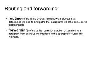 Routing and forwarding:  routing - refers to the overall, network-wide process that determines the end-to-end paths that datagrams will take from source to destination. forwarding -refers to the router-local action of transfering a datagram from an input link interface to the appropriate output link interface. 