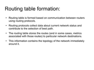 Routing table formation:  Routing table is formed based on communication between routers using routing protocols. Routing protocols collect data about current network status and contribute to the selection of best path. The routing table stores the routes (and in some cases, metrics associated with those routes) to particular network destinations. This information contains the topology of the network immediately around it. 