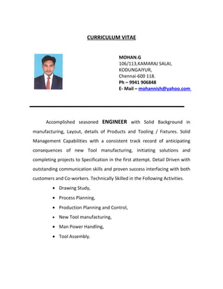 CURRICULUM VITAE


                                          MOHAN.G
                                          106/113,KAMARAJ SALAI,
                                          KODUNGAIYUR,
                                          Chennai-600 118.
                                          Ph – 9941 906848
                                          E- Mail – mohannish@yahoo.com




      Accomplished seasoned ENGINEER with Solid Background in
manufacturing, Layout, details of Products and Tooling / Fixtures. Solid
Management Capabilities with a consistent track record of anticipating
consequences of new Tool manufacturing, initiating solutions and
completing projects to Specification in the first attempt. Detail Driven with
outstanding communication skills and proven success interfacing with both
customers and Co-workers. Technically Skilled in the Following Activities.
         • Drawing Study,
         • Process Planning,
         • Production Planning and Control,
         •   New Tool manufacturing,
         • Man Power Handling,
         • Tool Assembly.
 