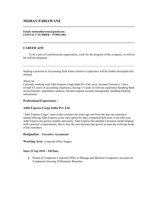 MOHAN P.DHAWANE
Email: mohandhawane@gmail.com
CONTACT NUMBER – 9730012484
CAREER AIM
To be a part of a professional organization, work for the progress of the company, as well as
for self-development.
Seeking a position in Accounting field where extensive experience will be further developed and
utilized.
About me
Currently working with Aditi Express Cargo India Pvt. Ltd. as an Account Executive. I have
overall 4.5 years of accounting experience, having 3.5 years of relevant experience handling Bank
reconciliations, expenditure analysis, Income/expense account management, handling banking
transactions.
Professional Exprerience :
Aditi Express Cargo India Pvt. Ltd
“Aditi Express Cargo” came in the existence ten years ago and from the day one customers
started noticing Aditi Express as the only option for their committed deliveries. Year after year
Aditi Express has grown steadily and surely. Aditi Express has adopted a business model aligned
with customer's requirements, that is why the core business has grown to meet the evolving needs
of the customers
Designation : Executive Accountant
Working Area : Corporate Office Nagpur
Since 22 Sep 2010 – Till Date.
• Posted at Companies Corporate Office to Manage and Maintain Companies Accounts of
Companies Growing 20 Domestic Branches.
 