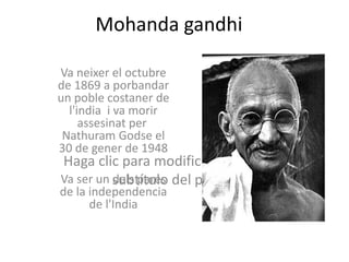 Mohanda gandhi

Va neixer el octubre
de 1869 a porbandar
un poble costaner de
  l'india i va morir
     assesinat per
 Nathuram Godse el
30 de gener de 1948
Haga clic para modificar el estilo de
Va ser un subtítulo del patrón
          dels pares
de la independencia
      de l'India
 
