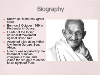 Biography
 Known as 'Mahatma' (great
soul)
 Born on 2 October 1869 in
Porbandar in Gujarat.
 Leader of the Indian
nationalist movement
against British rule
 Accepted a job at an Indian
law firm in Durban, South
Africa.
 Gandhi was appalled by the
treatment of Indian
immigrants there, and
joined the struggle to obtain
basic rights for them.
 