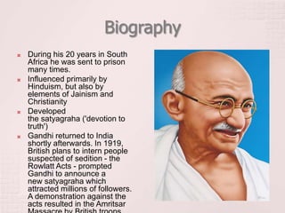Biography
 During his 20 years in South
Africa he was sent to prison
many times.
 Influenced primarily by
Hinduism, but also by
elements of Jainism and
Christianity
 Developed
the satyagraha ('devotion to
truth')
 Gandhi returned to India
shortly afterwards. In 1919,
British plans to intern people
suspected of sedition - the
Rowlatt Acts - prompted
Gandhi to announce a
new satyagraha which
attracted millions of followers.
A demonstration against the
acts resulted in the Amritsar
 