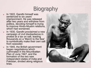 Biography
 In 1922, Gandhi himself was
sentenced to six years'
imprisonment. He was released
after two years and withdrew from
politics, devoting himself to trying
to improve Hindu-Muslim relations,
which had worsened.
 In 1930, Gandhi proclaimed a new
campaign of civil disobedience in
protest at a tax on salt, leading
thousands on a 'March to the Sea'
to symbolically make their own salt
from seawater.
 In 1945, the British government
began negotiations which
culminated in the Mountbatten
Plan of June 1947, and the
formation of the two new
independent states of India and
Pakistan, divided along religious
lines.
 