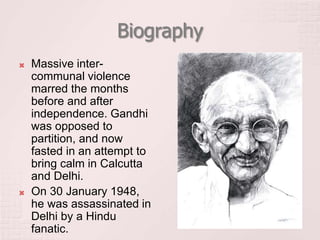 Biography
 Massive inter-
communal violence
marred the months
before and after
independence. Gandhi
was opposed to
partition, and now
fasted in an attempt to
bring calm in Calcutta
and Delhi.
 On 30 January 1948,
he was assassinated in
Delhi by a Hindu
fanatic.
 