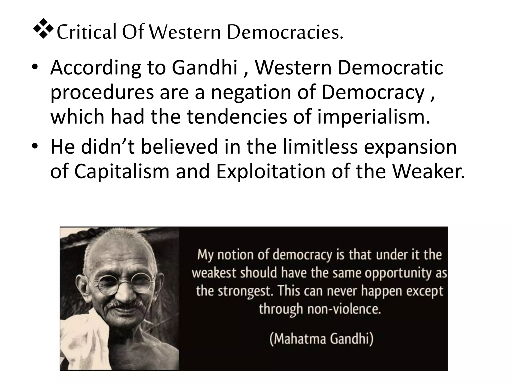 Critical OfWestern Democracies.
• According to Gandhi , Western Democratic
procedures are a negation of Democracy ,
which had the tendencies of imperialism.
• He didn’t believed in the limitless expansion
of Capitalism and Exploitation of the Weaker.
 