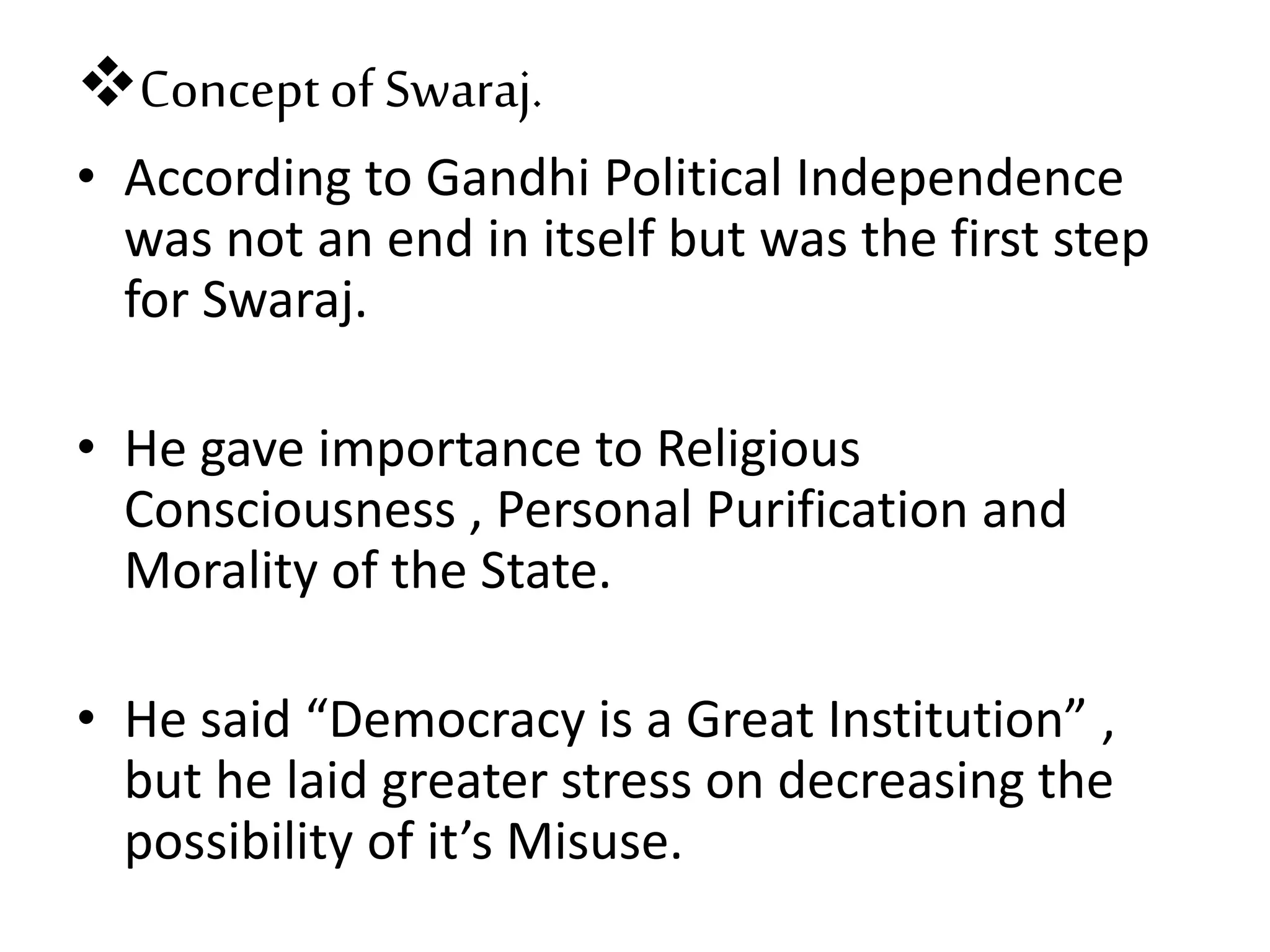 Conceptof Swaraj.
• According to Gandhi Political Independence
was not an end in itself but was the first step
for Swaraj.
• He gave importance to Religious
Consciousness , Personal Purification and
Morality of the State.
• He said “Democracy is a Great Institution” ,
but he laid greater stress on decreasing the
possibility of it’s Misuse.
 