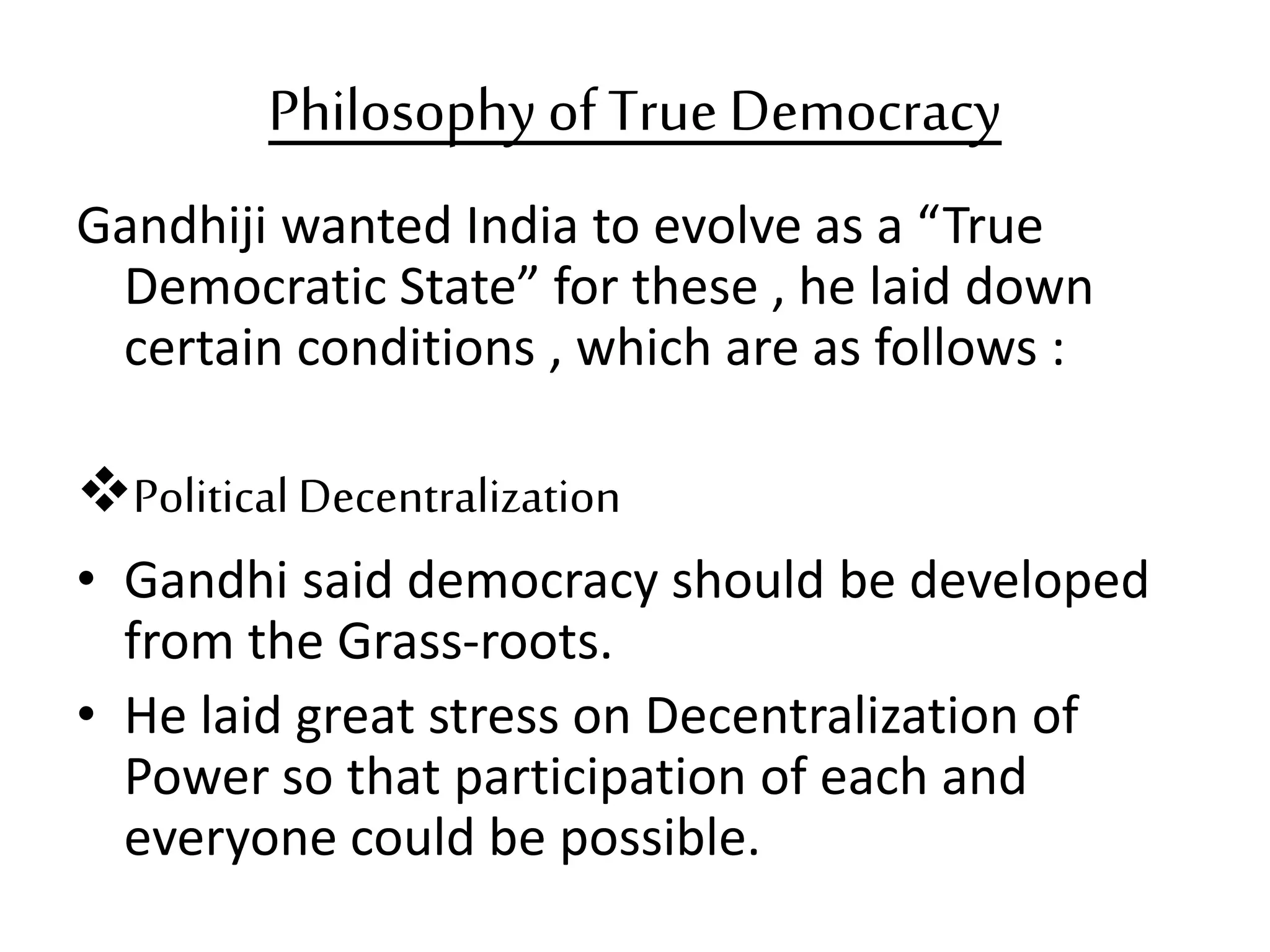 Philosophy ofTrue Democracy
Gandhiji wanted India to evolve as a “True
Democratic State” for these , he laid down
certain conditions , which are as follows :
Political Decentralization
• Gandhi said democracy should be developed
from the Grass-roots.
• He laid great stress on Decentralization of
Power so that participation of each and
everyone could be possible.
 