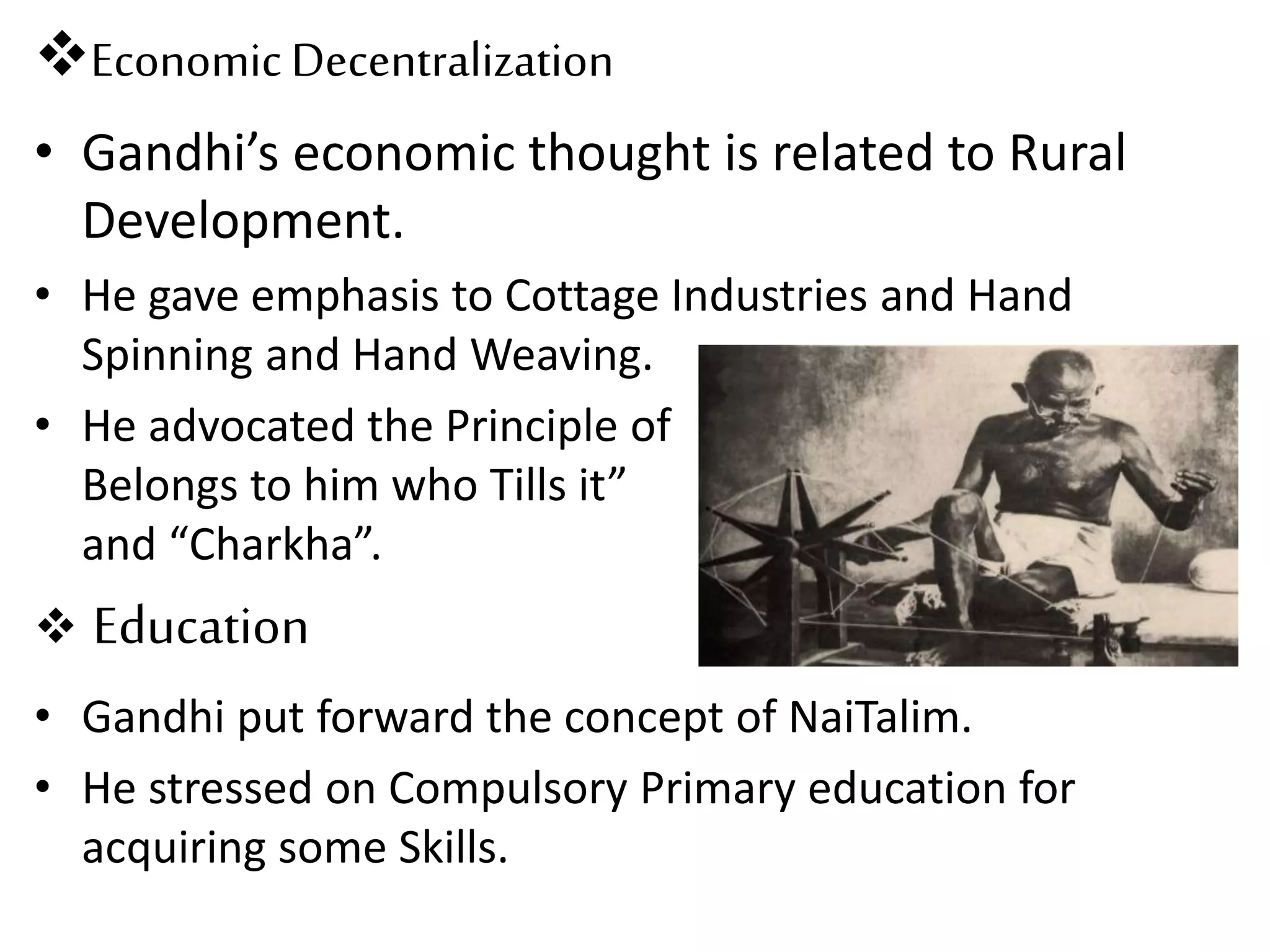 Economic Decentralization
• Gandhi’s economic thought is related to Rural
Development.
• He gave emphasis to Cottage Industries and Hand
Spinning and Hand Weaving.
• He advocated the Principle of “Land
Belongs to him who Tills it”
and “Charkha”.
 Education
• Gandhi put forward the concept of NaiTalim.
• He stressed on Compulsory Primary education for
acquiring some Skills.
 