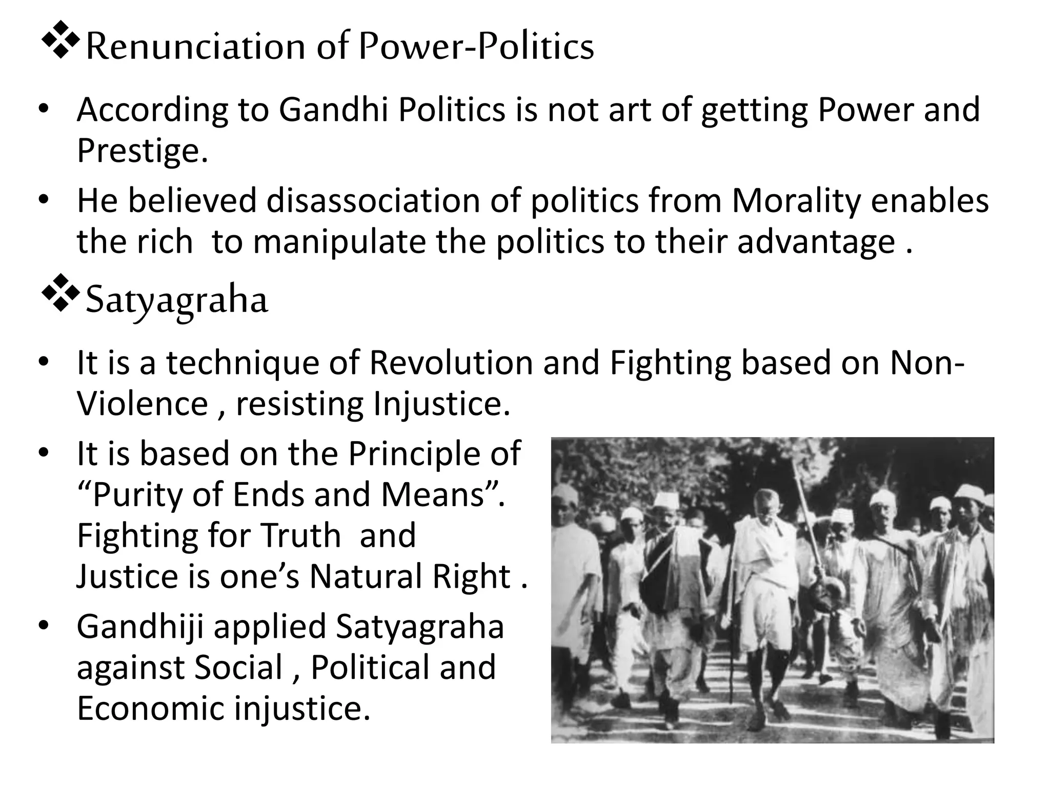 Renunciation of Power-Politics
• According to Gandhi Politics is not art of getting Power and
Prestige.
• He believed disassociation of politics from Morality enables
the rich to manipulate the politics to their advantage .
Satyagraha
• It is a technique of Revolution and Fighting based on Non-
Violence , resisting Injustice.
• It is based on the Principle of
“Purity of Ends and Means”.
Fighting for Truth and
Justice is one’s Natural Right .
• Gandhiji applied Satyagraha
against Social , Political and
Economic injustice.
 