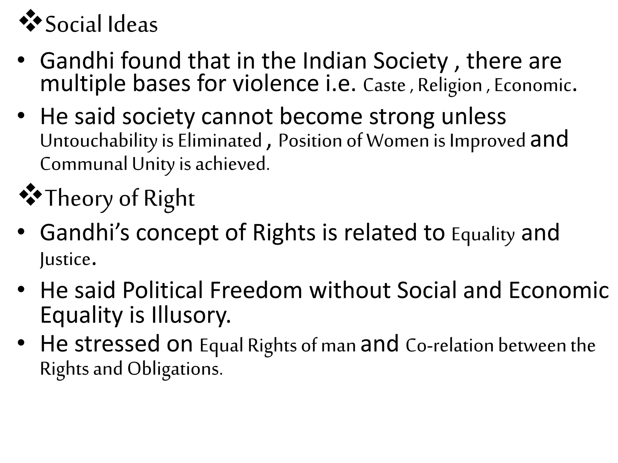 Social Ideas
• Gandhi found that in the Indian Society , there are
multiple bases for violence i.e. Caste, Religion, Economic.
• He said society cannot become strong unless
Untouchabilityis Eliminated, PositionofWomenisImprovedand
CommunalUnityis achieved.
Theory of Right
• Gandhi’s concept of Rights is related to Equality and
Justice.
• He said Political Freedom without Social and Economic
Equality is Illusory.
• He stressed on EqualRightsofmanand Co-relationbetweenthe
Rightsand Obligations.
 
