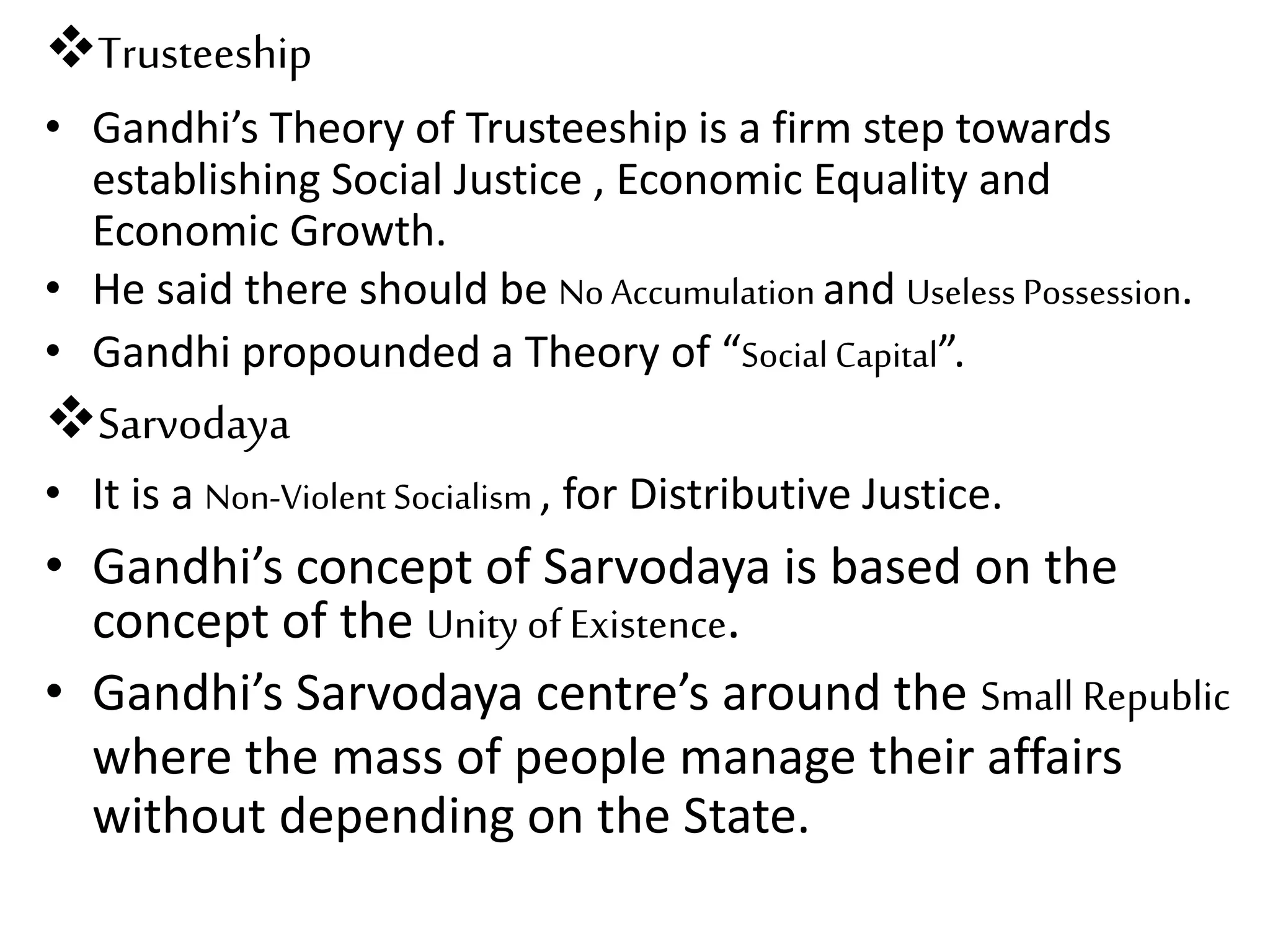 Trusteeship
• Gandhi’s Theory of Trusteeship is a firm step towards
establishing Social Justice , Economic Equality and
Economic Growth.
• He said there should be No Accumulation and Useless Possession.
• Gandhi propounded a Theory of “Social Capital”.
Sarvodaya
• It is a Non-Violent Socialism , for Distributive Justice.
• Gandhi’s concept of Sarvodaya is based on the
concept of the Unity of Existence.
• Gandhi’s Sarvodaya centre’s around the Small Republic
where the mass of people manage their affairs
without depending on the State.
 