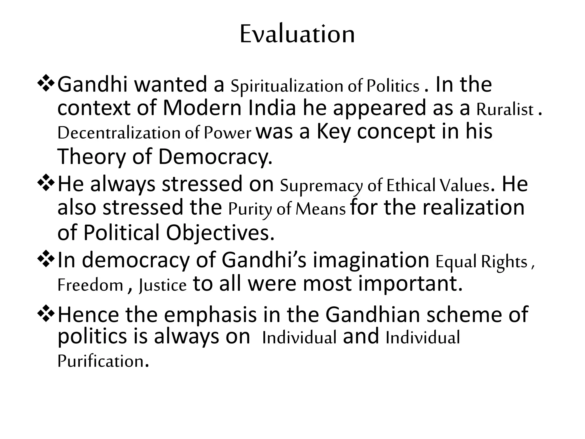 Evaluation
Gandhi wanted a SpiritualizationofPolitics . In the
context of Modern India he appeared as a Ruralist.
Decentralizationof Powerwas a Key concept in his
Theory of Democracy.
He always stressed on Supremacy of EthicalValues. He
also stressed the Purity of Meansfor the realization
of Political Objectives.
In democracy of Gandhi’s imagination EqualRights,
Freedom, Justice to all were most important.
Hence the emphasis in the Gandhian scheme of
politics is always on Individual and Individual
Purification.
 