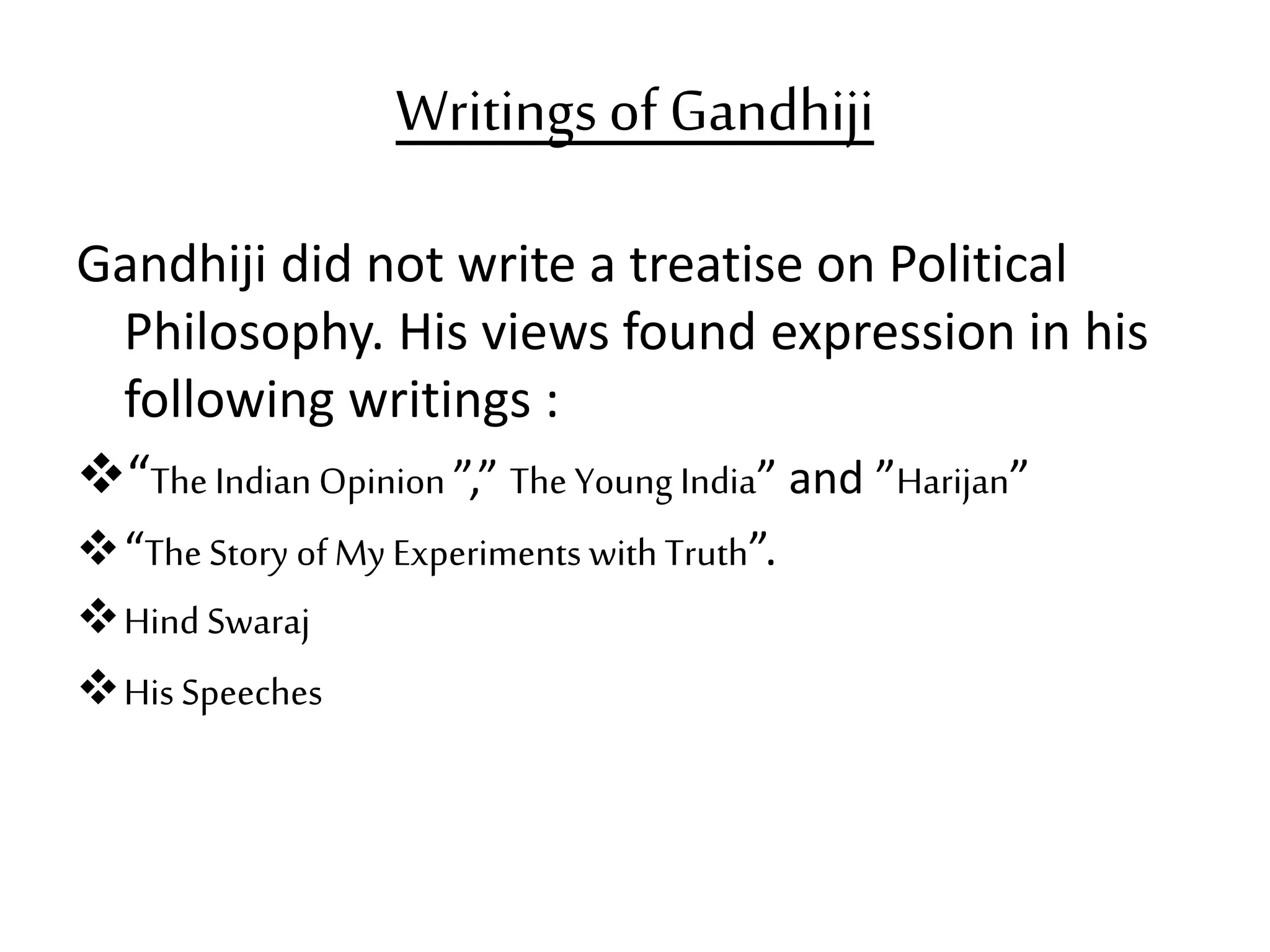 Writings of Gandhiji
Gandhiji did not write a treatise on Political
Philosophy. His views found expression in his
following writings :
“The Indian Opinion ”,” The Young India” and ”Harijan”
“The Story of My Experiments with Truth”.
Hind Swaraj
His Speeches
 
