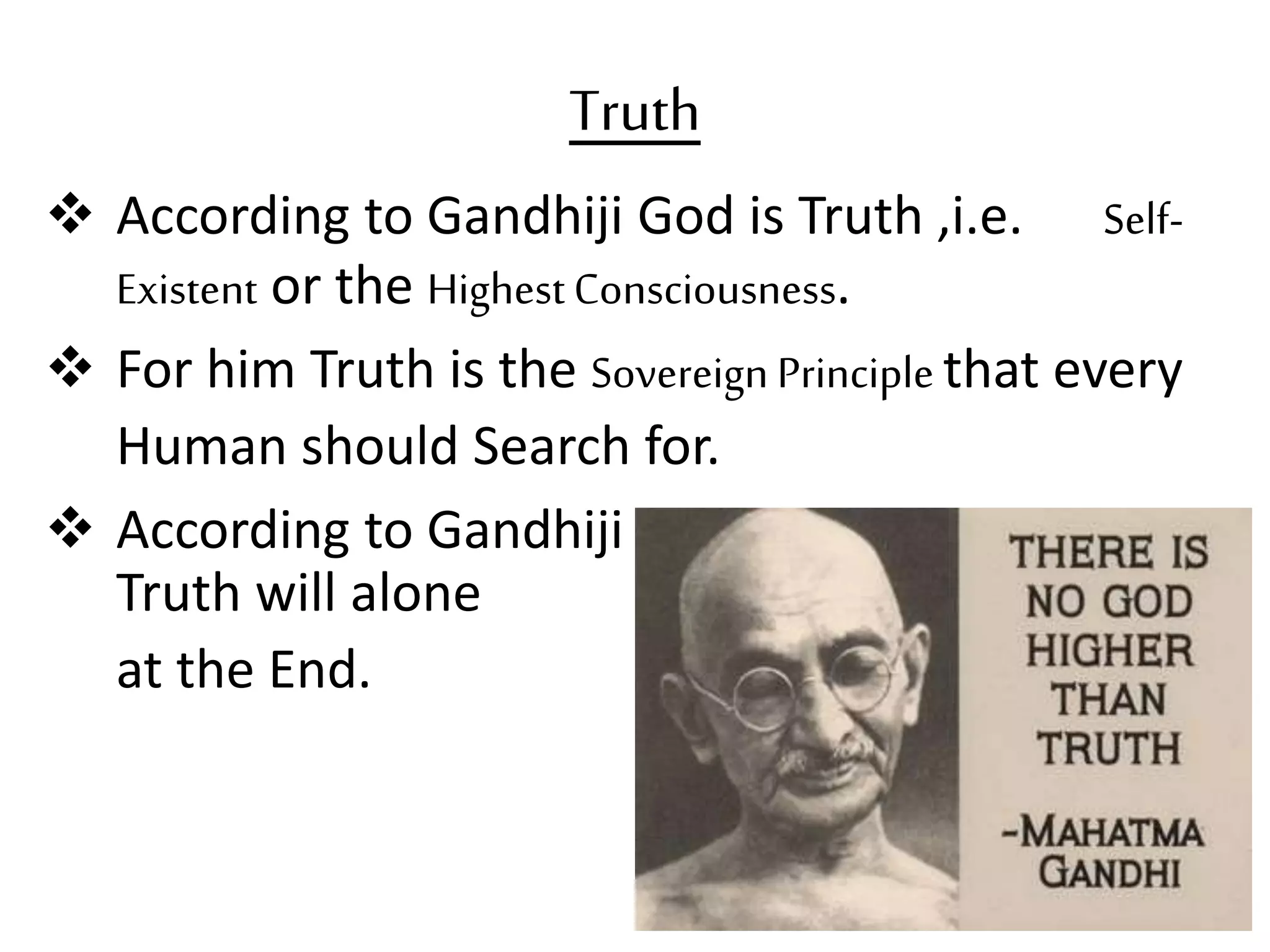 Truth
 According to Gandhiji God is Truth ,i.e. Self-
Existent or the HighestConsciousness.
 For him Truth is the Sovereign Principle that every
Human should Search for.
 According to Gandhiji
Truth will alone Endure
at the End.
 