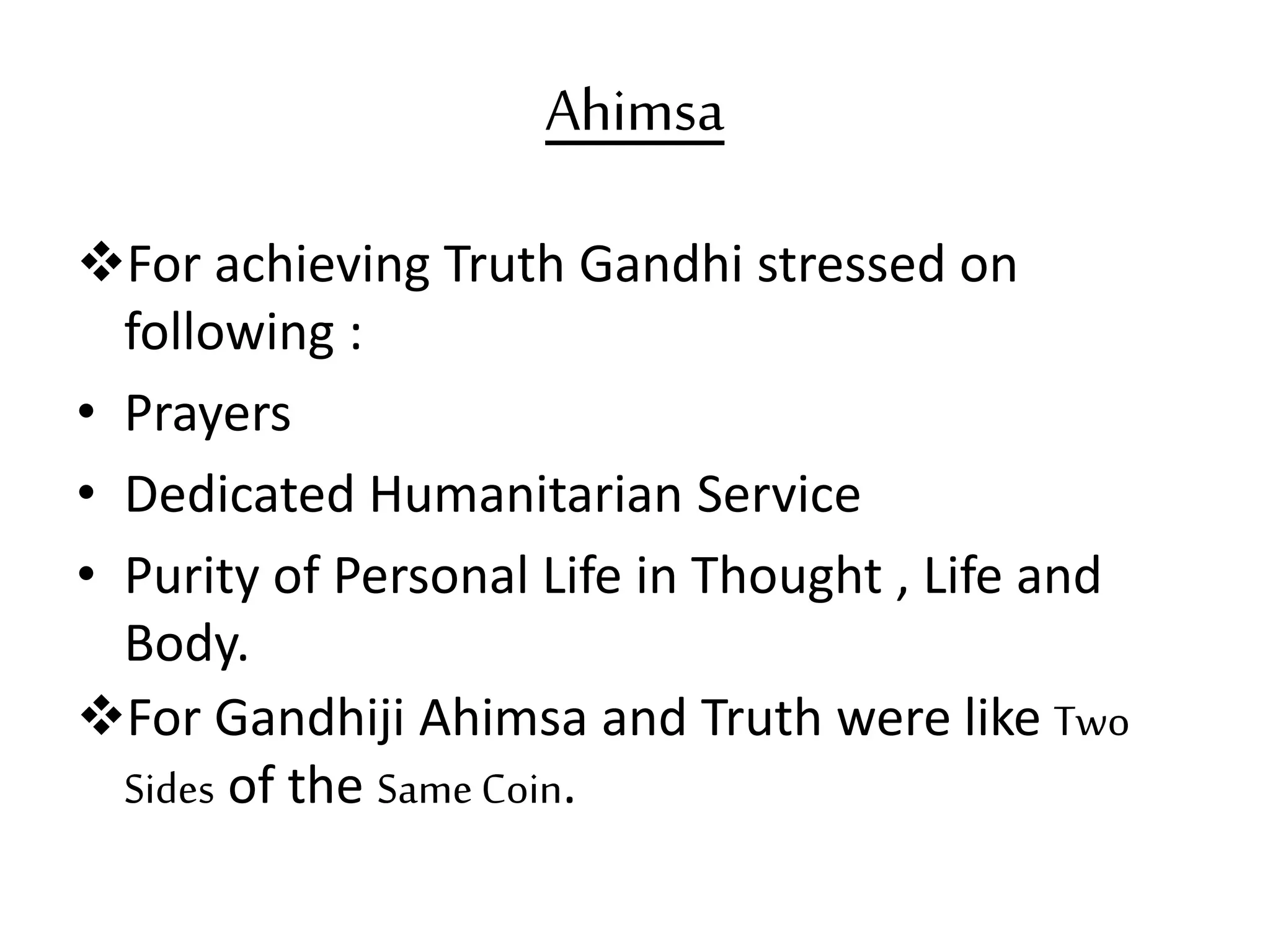 Ahimsa
For achieving Truth Gandhi stressed on
following :
• Prayers
• Dedicated Humanitarian Service
• Purity of Personal Life in Thought , Life and
Body.
For Gandhiji Ahimsa and Truth were like Two
Sides of the Same Coin.
 