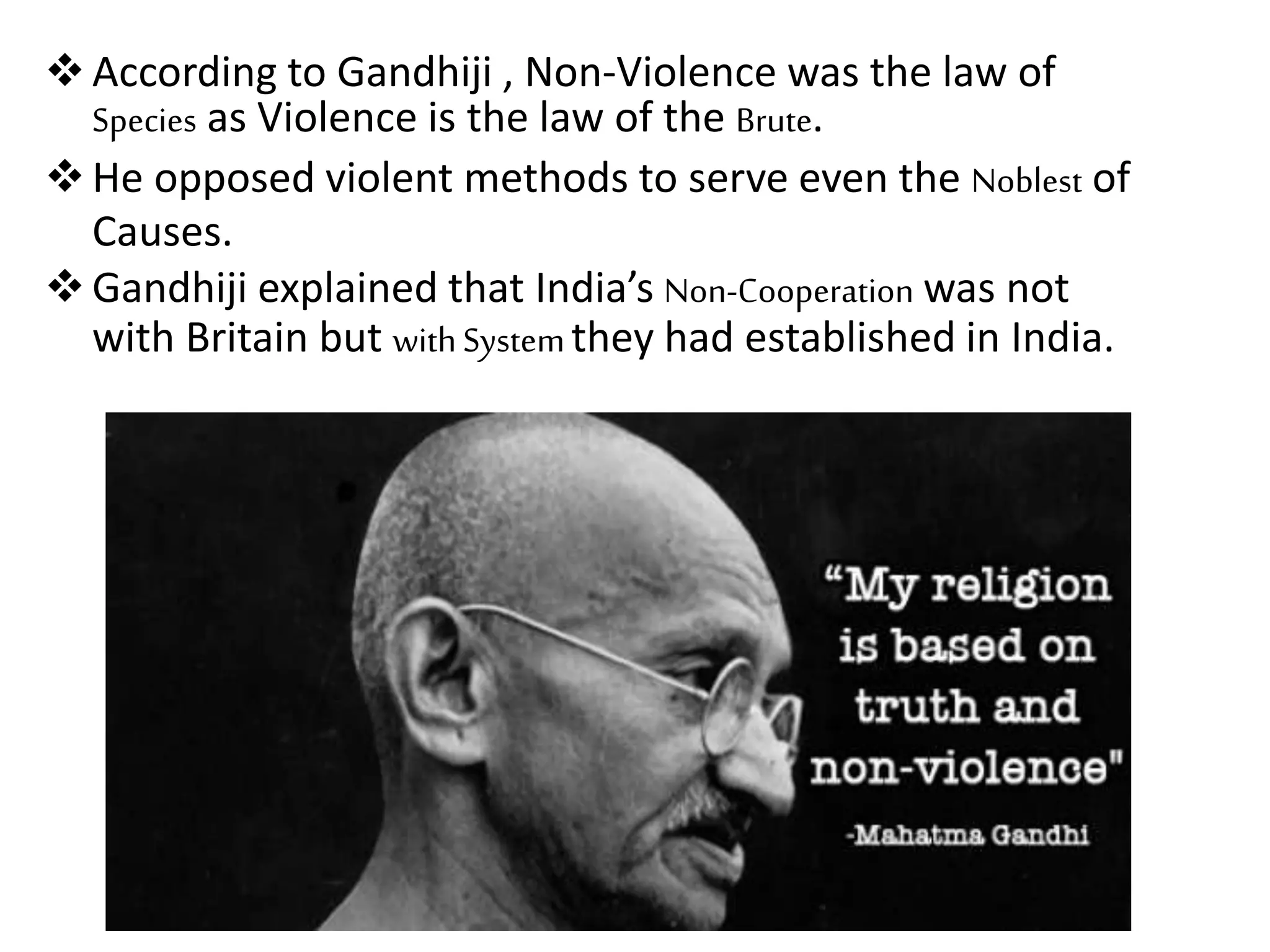 According to Gandhiji , Non-Violence was the law of
Species as Violence is the law of the Brute.
He opposed violent methods to serve even the Noblest of
Causes.
Gandhiji explained that India’s Non-Cooperation was not
with Britain but withSystemthey had established in India.
 