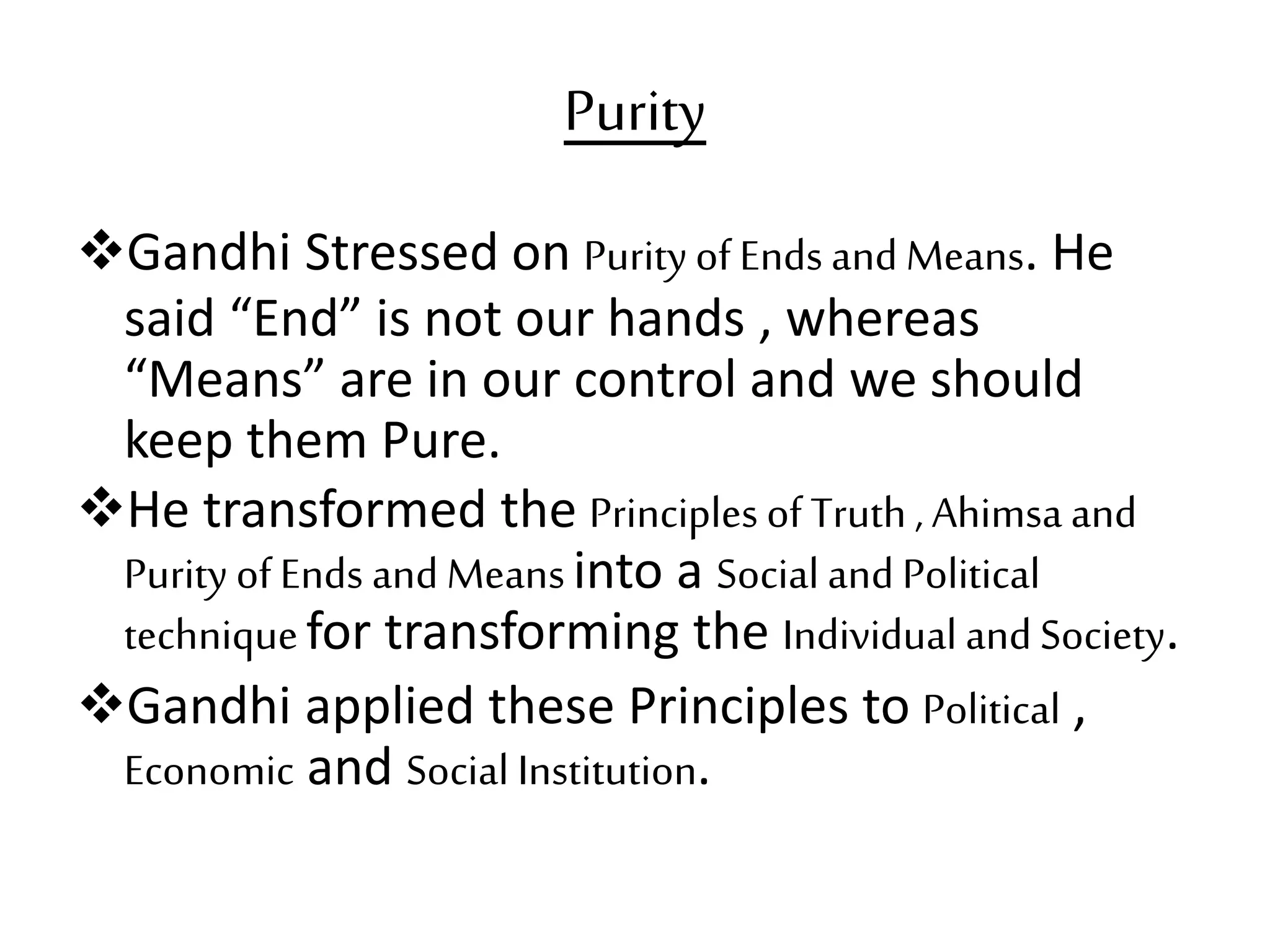 Purity
Gandhi Stressed on Purityof Ends and Means. He
said “End” is not our hands , whereas
“Means” are in our control and we should
keep them Pure.
He transformed the Principles of Truth , Ahimsa and
Purity of Ends and Meansinto a Social and Political
techniquefor transforming the Individual and Society.
Gandhi applied these Principles to Political ,
Economic and Social Institution.
 