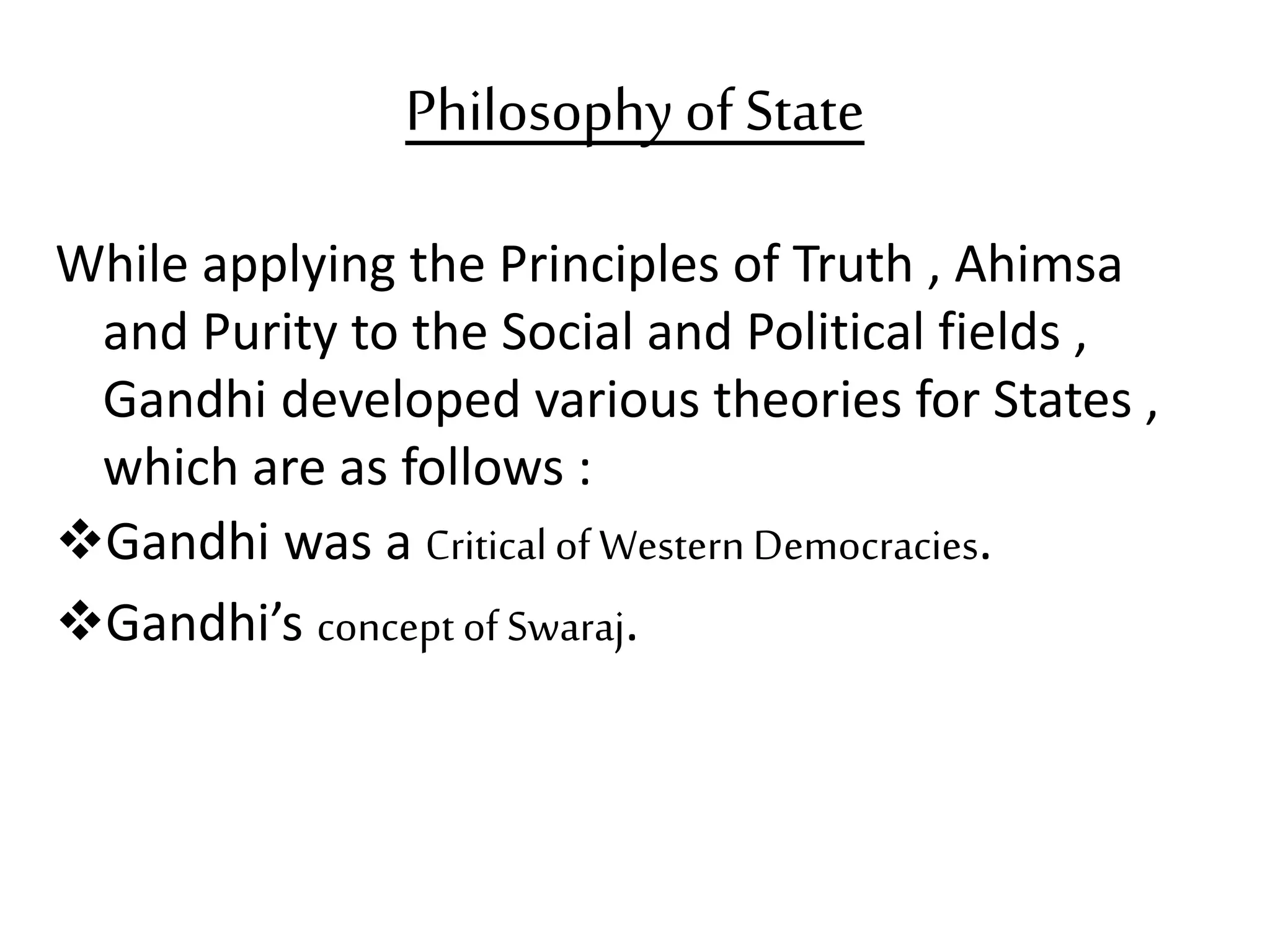 Philosophy ofState
While applying the Principles of Truth , Ahimsa
and Purity to the Social and Political fields ,
Gandhi developed various theories for States ,
which are as follows :
Gandhi was a Criticalof Western Democracies.
Gandhi’s concept of Swaraj.
 