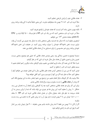 -2 هدف طلایی خود را برایش تاریخی تنظیم کنید. 
مثلاً خرید لپ تاپ که تا 2 بهمن ماه میخواهید بخرید ، این یعنی دقیقاً بدانید تا کی وقت برنامه ریزی 
دارید. 
-3 نکته مهم و خیلی ساده آخر اینست که هدف خودتان را واضح تعریف کنید. 
CPU با هاردیسک 500 گیگا بایت و HP مثلاً در خرید لپ تاپ مشخص کنید که من یک لپ تاپ 
و صفحه نمایش " 13 می خواهم. core i5 
اینجوری معلوم است که دنبال چه هستید. وقتی مشخص باشد به دنبال چه چیزی می گردید آن وقت 
نیازی نیست ذهن ناخودآگاه خودتان را دوباره برنامه ریزی کنید. در حقیقت این ذهن ناخودآگاه 
خودش برنامه ریزی غیر محسوسی را برای دستیابی به آن هدف طلایی انجام می دهد. 
دیدید! موضوع به همین سادگی بود. یعنی نوشتن هدف طلایی که خیلی هم موضوع سختی نیست، 
تعیین زمان و تعیین دقیق آن هدف مثل مثال خرید لپ تاپی که در نظر گرفتم. 
خب! حالا که این همه کار ساده داریم انجام می دهیم، بیایم کارهای ساده دیگری را هم انجام دهیم تا 
ببینم چطور خرید لپ تاپ را محقق تر کنیم. 
فرض کنید که من پس از مشخص کردن هدف های طلایی سال یا این فصل خودم، می خواهم آنها را 
محقق کنم. حالا به نظر شما اگر من آنها را بنویسم و مرور کنم کافی خواهد بود؟ 
حالا بیایید یک کار کوچک دیگر انجام دهیم. من ترجیح می دهم اینقدر ساده به این موضوع نگاه کنم 
که زودتر آن هدف طلایی را بدست بیاورم و بروم سراغ هدف طلایی بعدی. 
برای این کار برای هر هدف طلایی مشخص کنید چه راه کارهایی برای انجام آن به ذهنتان می رسد. 
حداقل 10 روش را معلوم کنید. این روش ها هر چیزی می تواند باشد که شما را برای رسیدن به آن 
تا سقف HP هدف سریعت به جلو هل دهد. بعنوان مثال، در همان هدف طلایی خرید لپ تاپ 
1,800,000 تومان من تا 2 بهمن فرصت دارم پول آن را به روش هایی که به ذهنم می رسد بدست 
بیاورم: 
اگر از الان تا 2 بهمن من فقط 0 ماه زمان داشته باشم یعنی ماهیانه 300 هزار تومان باید پس انداز 
کنم تا پول لپ تاپ به راحتی فراهم شود. 
مهندسی زمان و برنامه ریزی روزانه( (www.iPlan.ir 
0 
 