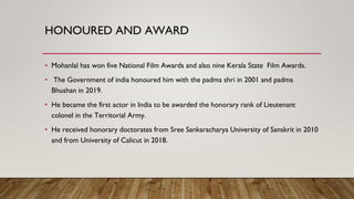 HONOURED AND AWARD
• Mohanlal has won five National Film Awards and also nine Kerala State Film Awards.
• The Government o...