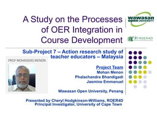 A Study on the Processes
of OER Integration in
Course Development
Sub-Project 7 – Action research study of
teacher educators – Malaysia
Project Team
Mohan Menon
Phalachandra Bhandigadi
Jasmine Emmanuel
Wawasan Open University, Penang
Presented by Cheryl Hodgkinson-Williams, ROER4D
Principal Investigator, University of Cape Town
 