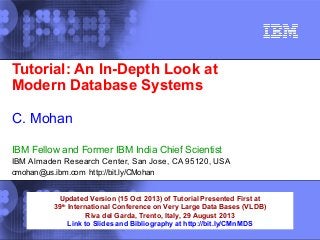 Tutorial: An In-Depth Look at
Modern Database Systems
C. Mohan
IBM Fellow and Former IBM India Chief Scientist
IBM Almaden Research Center, San Jose, CA 95120, USA
cmohan@us.ibm.com http://bit.ly/CMohan
Updated Version (15 Oct 2013) of Tutorial Presented First at
39th International Conference on Very Large Data Bases (VLDB)
Riva del Garda, Trento, Italy, 29 August 2013
Link to Slides and Bibliography at http://bit.ly/CMnMDS

 