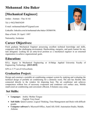 Mohannad Abu Baker
[Mechanical Engineer]
Jordan - Amman - Tlaa Al Ali
Tel: (+962)786034249
E-mail: mohannad.baker97@gmail.com
LinkedIn: linkedin.com/in/mohannad-abu-baker-303bb9196
Date of birth: 29 /April / 1997
Nationality: Jordanian
Career Objectives:
Fresh graduate Mechanical Engineer possessing excellent technical knowledge and skills,
competent with the challenging environment. Hardworking, energetic, and quick learner for any
task delegated. Looking for an entry-level position as a mechanical engineer in an esteemed
organization to achieve organizational goals.
Education:
B.S.c. degree in Mechanical Engineering at Al-Balqa Applied University Faculty of
Engineering Technology. [2015-2019]
GPA is 3.77 out of 4 (Excellent).
Graduation Project:
Design and construct a portable air conditioning compact system by studying and evaluating the
technical design of portable air conditioning for a domestic room, The unit has flexible tube
connected directly to the window for disposing heat, The air conditioner unit achieves
compactness without loss of necessary evaporator and condenser coil surface area, Mobile
small‐sized air conditioning and convenient efficient, It features easy using.
Set Skills:
 Languages: Arabic: Mother Tongue
English: Very Good
 Soft Skills: Quick Learner, Logical Thinking, Time Management and Deals with difficult
people.
 Computer software’s: Microsoft Office, AutoCAD, HAP, Automation Studio, Matlab,
Arduino.
 
