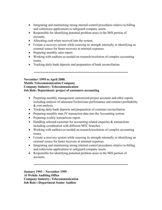 •   Integrating and maintaining strong internal control procedures relative to billing
       and collections applications to safeguard company assets.
   •   Responsible for identifying potential problem areas in the MIS portion of
       accounts.
   •   Allocating cash when received into the system.
   •   I create a recovery system while sourcing its strength internally or identifying an
       external source for faster recovery at minimal expenses.
   •   Preparing monthly sales report.
   •   Working with auditors as needed on research/resolution of complex accounting
       issues.
   •   Tracking daily bank deposits and preparation of bank reconciliation.

       -----------------------------------------------------------------------------------------

November /1995 to April 2008.
Mobile Telecommunication Company
Company Industry: Telecommunication
Job Role: Department: project of customers accounting

   •   Preparing monthly management customized project accounts and other reports
       including analysis of salesmen/Technicians performance and contract profitability
       & cost analysis.
   •   Tracking daily bank deposits and preparation of customer reconciliation.
   •   Preparing monthly man JV transaction data into the Accounting system.
   •   Preparing weekly transactions report.
   •   Handling selected customer for accounting related enquiries & transactions
       including coordination with different MTC branches.
   •   Working with auditors as needed on research/resolution of complex accounting
       issues.
   •   I create a recovery system while sourcing its strength internally or identifying an
       external source for faster recovery at minimal expenses.
   •   Integrating and maintaining strong internal control procedures relative to billing
       and collections applications to safeguard company assets.
   •   Responsible for identifying potential problem areas in the MIS portion of
       accounts.

       -----------------------------------------------------------------------------------------

January 1993 – November 1995
Al Wehda Auditing Office
Company Industry: Telecommunication
Job Role:-/Department Senior Auditor
 