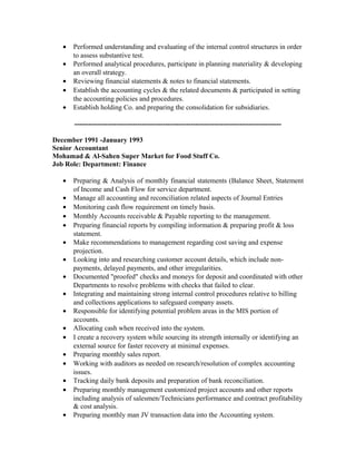 •   Performed understanding and evaluating of the internal control structures in order
       to assess substantive test.
   •   Performed analytical procedures, participate in planning materiality & developing
       an overall strategy.
   •   Reviewing financial statements & notes to financial statements.
   •   Establish the accounting cycles & the related documents & participated in setting
       the accounting policies and procedures.
   •   Establish holding Co. and preparing the consolidation for subsidiaries.

       -----------------------------------------------------------------------------------------

December 1991 -January 1993
Senior Accountant
Mohamad & Al-Sahen Super Market for Food Stuff Co.
Job Role: Department: Finance

   •   Preparing & Analysis of monthly financial statements (Balance Sheet, Statement
       of Income and Cash Flow for service department.
   •   Manage all accounting and reconciliation related aspects of Journal Entries
   •   Monitoring cash flow requirement on timely basis.
   •   Monthly Accounts receivable & Payable reporting to the management.
   •   Preparing financial reports by compiling information & preparing profit & loss
       statement.
   •   Make recommendations to management regarding cost saving and expense
       projection.
   •   Looking into and researching customer account details, which include non-
       payments, delayed payments, and other irregularities.
   •   Documented "proofed" checks and moneys for deposit and coordinated with other
       Departments to resolve problems with checks that failed to clear.
   •   Integrating and maintaining strong internal control procedures relative to billing
       and collections applications to safeguard company assets.
   •   Responsible for identifying potential problem areas in the MIS portion of
       accounts.
   •   Allocating cash when received into the system.
   •   I create a recovery system while sourcing its strength internally or identifying an
       external source for faster recovery at minimal expenses.
   •   Preparing monthly sales report.
   •   Working with auditors as needed on research/resolution of complex accounting
       issues.
   •   Tracking daily bank deposits and preparation of bank reconciliation.
   •   Preparing monthly management customized project accounts and other reports
       including analysis of salesmen/Technicians performance and contract profitability
       & cost analysis.
   •   Preparing monthly man JV transaction data into the Accounting system.
 