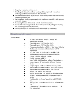•   Preparing weekly transactions report.
  •   Handling selected customer for accounting related enquiries & transactions
      including coordination with different MTC branches.
  •   Performed understanding and evaluating of the internal control structures in order
      to assess substantive test.
  •   Performed analytical procedures, participate in planning materiality & developing
      an overall strategy.
  •   Reviewing financial statements & notes to financial statements.
  •   Establish the accounting cycles & the related documents & participated in setting
      the accounting policies and procedures.
  •   Establish holding Co. and preparing the consolidation for subsidiaries.


Computer and other courses

Course Name
                     •        ISO9001:2000 Internal Auditor Course at BSI
                              Management Systems.
                     •        Training Program CMA-Part 1 at UAC .
                     •        Training Program CMA-Part 3 at UAC .
                     •        Program on introduction to PC-DOS data Entry, Effective
                              Dealing with customers, and introduction to MTC
                              Department.
                     •        ISO 9001:2001- ISO27001:2005- ISO14001:2004.
                     •        Iso 9001 Quality Management Awareness Session.
                     •        English Language at British Counsel.
                     •        English Language at BITE.
                     •        Intro. To PC-DOS-Data Entry at Delta Training Centre.
                     •        Ms-power point XP Intermediate at Pitman Training
                              Centre.
                     •        Ms-power point XP Basic at Pitman Training Centre.
                     •        Advanced Microsoft Excel 2003 at Info Centre Institute.
                     •        Advanced Microsoft Excel 2003 at New Horizons.
                     •        Access 2003 Basic at New Horizons.
                     •        Internet and Outlook 2002 customized at New Horizons.
                     •        Modern Technology Explained at Informa Telecom &
                              Media
                     •        Participated in the Course Team Work at CSP Middle
                              East.
                     •        Participated in Course Situational Service at CSP Middle
                              East.
                     •        Participated in Course Excellence in Managing CCC at
                              CSP Middle East.
 