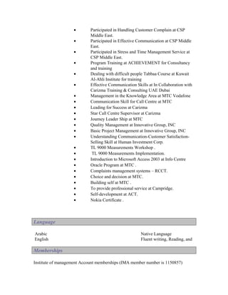 •       Participated in Handling Customer Complain at CSP
                            Middle East.
                    •       Participated in Effective Communication at CSP Middle
                            East.
                    •       Participated in Stress and Time Management Service at
                            CSP Middle East.
                    •       Program Training at ACHIEVEMENT for Consultancy
                            and training
                    •       Dealing with difficult people Tabbaa Course at Kuwait
                            Al-Ahli Institute for training
                    •       Effective Communication Skills at In Collaboration with
                            Carizma Training & Consulting UAE Dubai
                    •       Management in the Knowledge Area at MTC Vodafone
                    •       Communication Skill for Call Centre at MTC
                    •       Leading for Success at Carizma
                    •       Star Call Centre Supervisor at Carizma
                    •       Journey Leader Ship at MTC
                    •       Quality Management at Innovative Group, INC
                    •       Basic Project Management at Innovative Group, INC
                    •       Understanding Communication-Customer Satisfaction-
                            Selling Skill at Human Investment Corp.
                    •       TL 9000 Measurements Workshop .
                    •        TL 9000 Measurements Implementation.
                    •       Introduction to Microsoft Access 2003 at Info Centre
                    •       Oracle Program at MTC .
                    •       Complaints management systems – RCCT.
                    •       Choice and decision at MTC.
                    •       Building self at MTC .
                    •       To provide professional service at Campridge.
                    •       Self-development at ACT.
                    •       Nokia Certificate .



Language

Arabic                                                 Native Language
English                                                Fluent writing, Reading, and

Memberships

Institute of management Account memberships (IMA member number is 1150857)
 