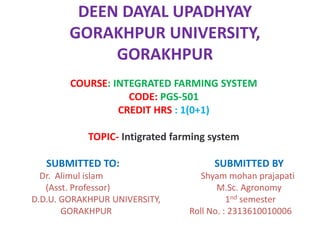 DEEN DAYAL UPADHYAY
GORAKHPUR UNIVERSITY,
GORAKHPUR
COURSE: INTEGRATED FARMING SYSTEM
CODE: PGS-501
CREDIT HRS : 1(0+1)
TOPIC- Intigrated farming system
SUBMITTED TO: SUBMITTED BY
Dr. Alimul islam Shyam mohan prajapati
(Asst. Professor) M.Sc. Agronomy
D.D.U. GORAKHPUR UNIVERSITY, 1nd semester
GORAKHPUR Roll No. : 2313610010006
 