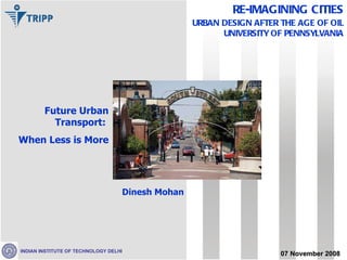 Future Urban Transport:  When Less is More Dinesh Mohan 07 November 2008 RE-IMAGINING CITIES URBAN DESIGN AFTER THE AGE OF OIL UNIVERSITY OF PENNSYLVANIA INDIAN INSTITUTE OF TECHNOLOGY DELHI 