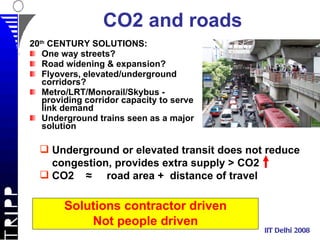 CO2 and roads 20 th  CENTURY SOLUTIONS: One way streets? Road widening & expansion? Flyovers, elevated/underground corridors? Metro/LRT/Monorail/Skybus - providing corridor capacity to serve link demand Underground trains seen as a major solution IIT Delhi 2008 Solutions contractor driven Not people driven Underground or elevated transit does not reduce congestion, provides extra supply > CO2 CO2  ≈  road area +  distance of travel 