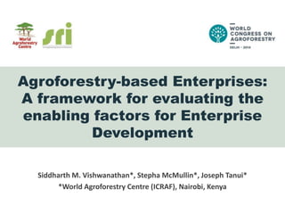 Agroforestry-based Enterprises:
A framework for evaluating the
enabling factors for Enterprise
Development
Siddharth M. Vishwanathan*, Stepha McMullin*, Joseph Tanui*
*World Agroforestry Centre (ICRAF), Nairobi, Kenya

 