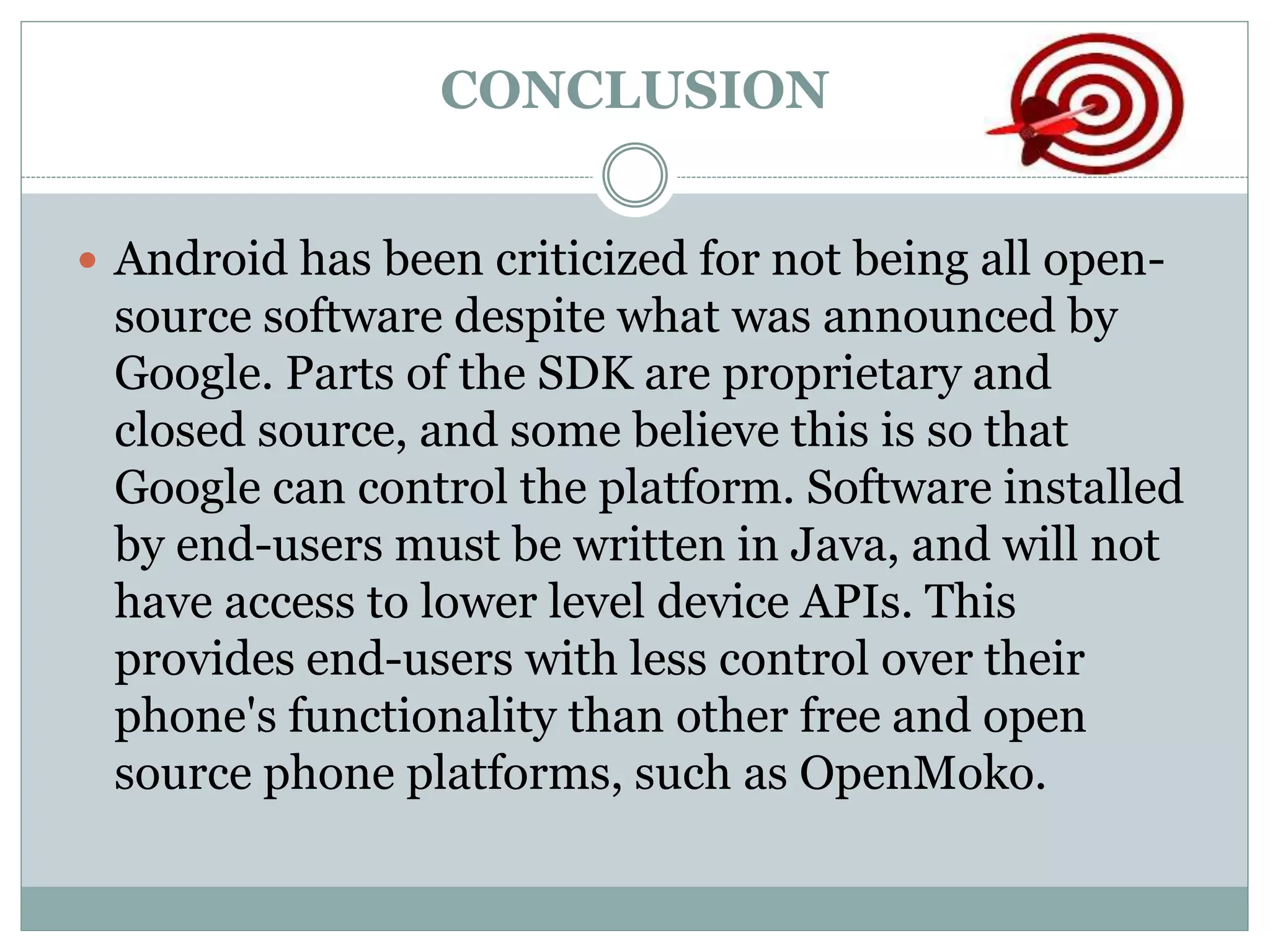 CONCLUSION
 Android has been criticized for not being all open-
source software despite what was announced by
Google. Parts of the SDK are proprietary and
closed source, and some believe this is so that
Google can control the platform. Software installed
by end-users must be written in Java, and will not
have access to lower level device APIs. This
provides end-users with less control over their
phone's functionality than other free and open
source phone platforms, such as OpenMoko.
 