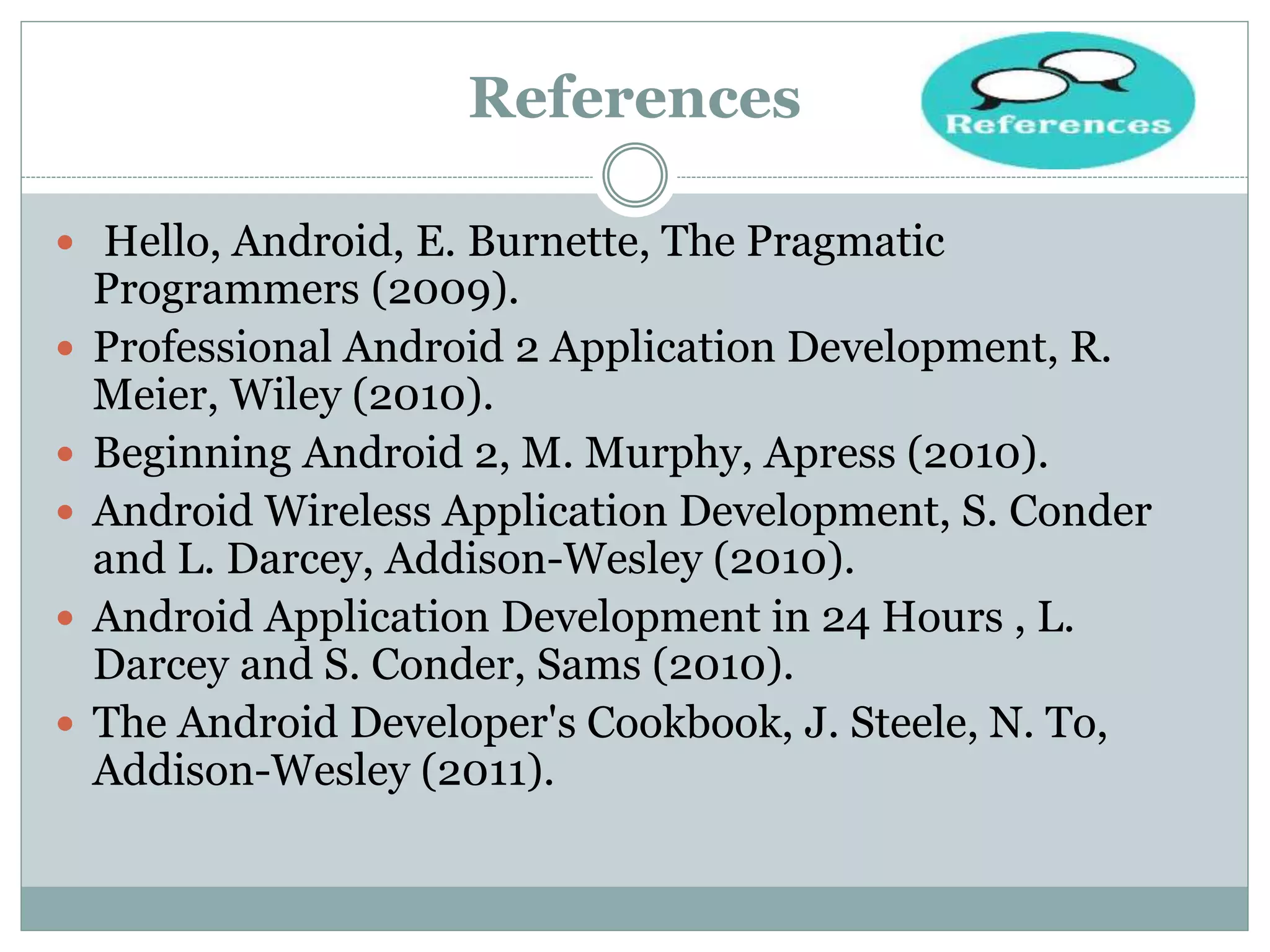 References
 Hello, Android, E. Burnette, The Pragmatic
Programmers (2009).
 Professional Android 2 Application Development, R.
Meier, Wiley (2010).
 Beginning Android 2, M. Murphy, Apress (2010).
 Android Wireless Application Development, S. Conder
and L. Darcey, Addison-Wesley (2010).
 Android Application Development in 24 Hours , L.
Darcey and S. Conder, Sams (2010).
 The Android Developer's Cookbook, J. Steele, N. To,
Addison-Wesley (2011).
 