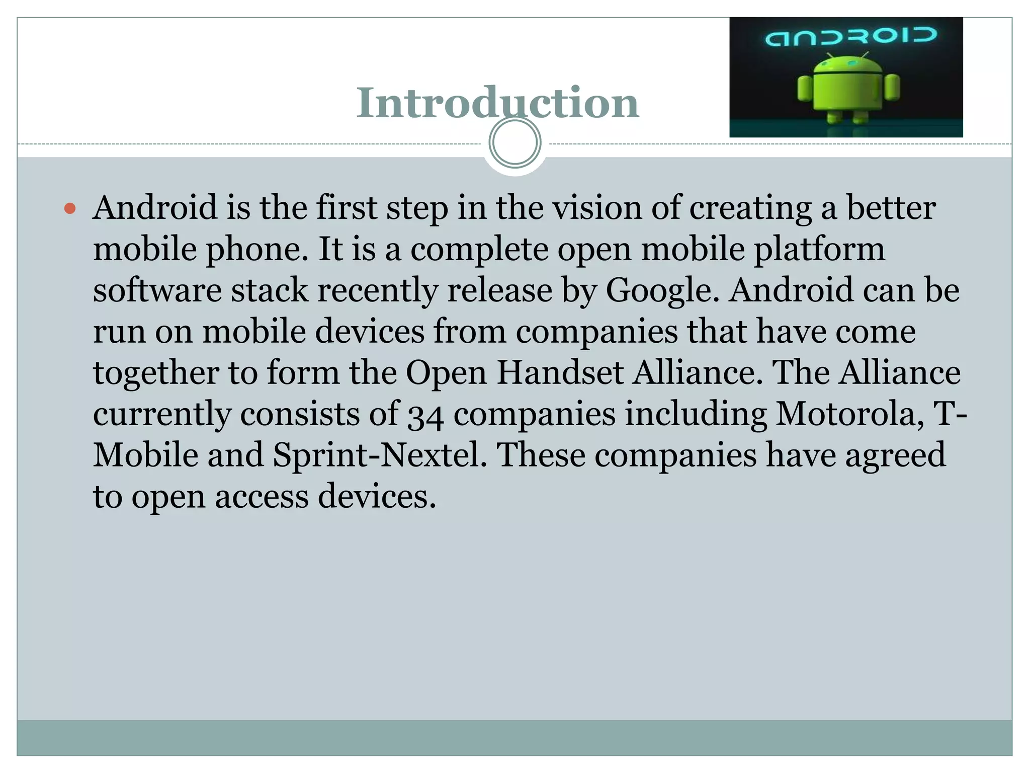 Introduction
 Android is the first step in the vision of creating a better
mobile phone. It is a complete open mobile platform
software stack recently release by Google. Android can be
run on mobile devices from companies that have come
together to form the Open Handset Alliance. The Alliance
currently consists of 34 companies including Motorola, T-
Mobile and Sprint-Nextel. These companies have agreed
to open access devices.
 