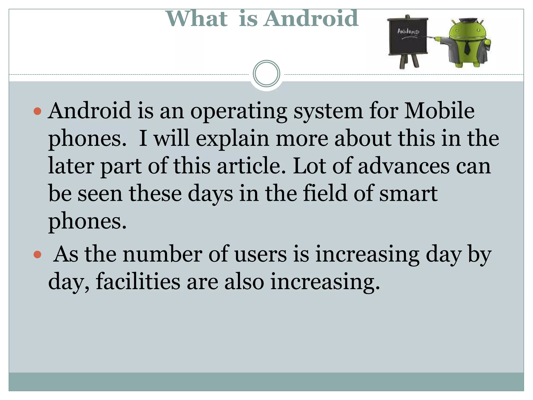 What is Android
 Android is an operating system for Mobile
phones. I will explain more about this in the
later part of this article. Lot of advances can
be seen these days in the field of smart
phones.
 As the number of users is increasing day by
day, facilities are also increasing.
 