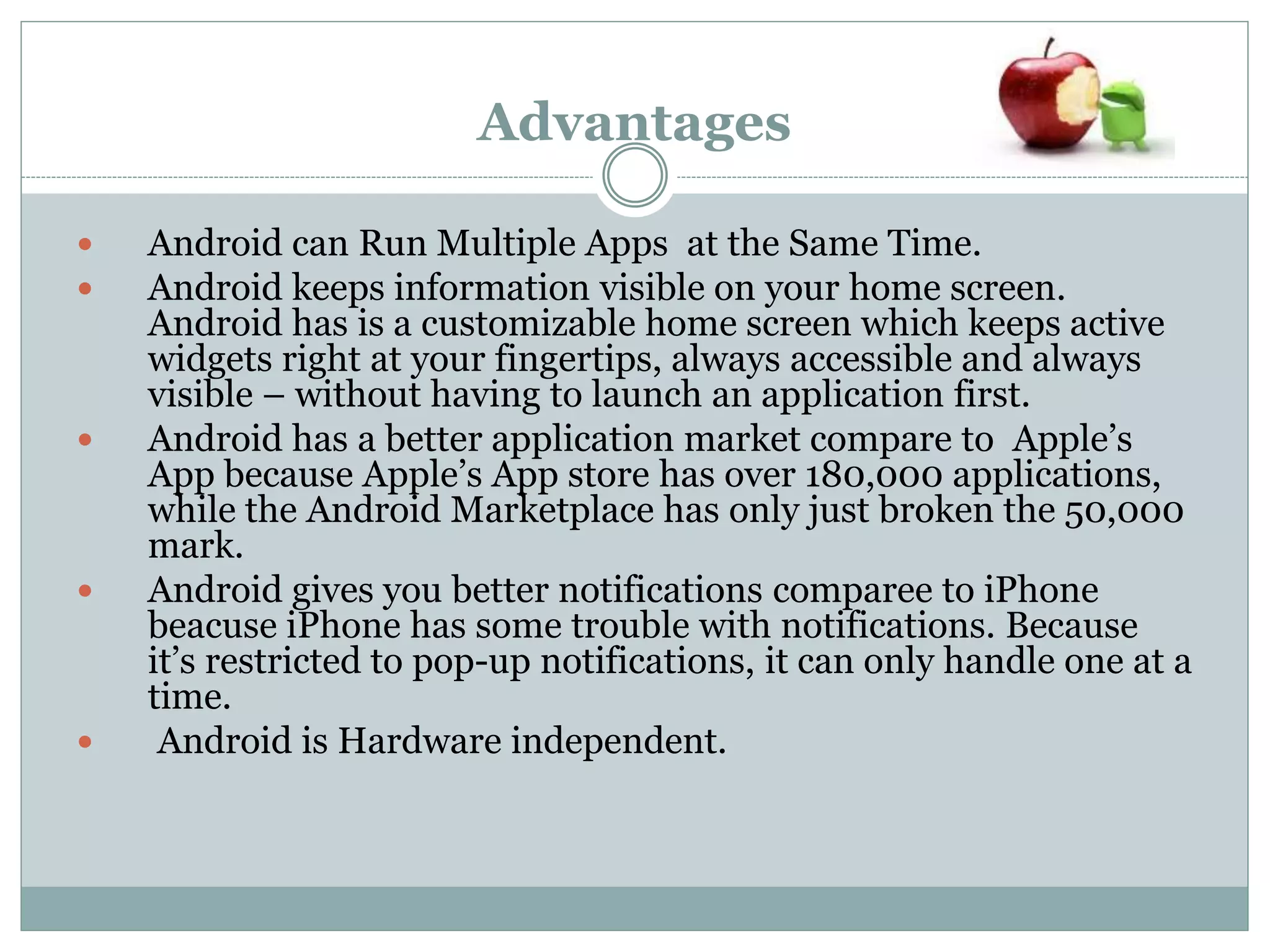 Advantages
 Android can Run Multiple Apps at the Same Time.
 Android keeps information visible on your home screen.
Android has is a customizable home screen which keeps active
widgets right at your fingertips, always accessible and always
visible – without having to launch an application first.
 Android has a better application market compare to Apple’s
App because Apple’s App store has over 180,000 applications,
while the Android Marketplace has only just broken the 50,000
mark.
 Android gives you better notifications comparee to iPhone
beacuse iPhone has some trouble with notifications. Because
it’s restricted to pop-up notifications, it can only handle one at a
time.
 Android is Hardware independent.
 