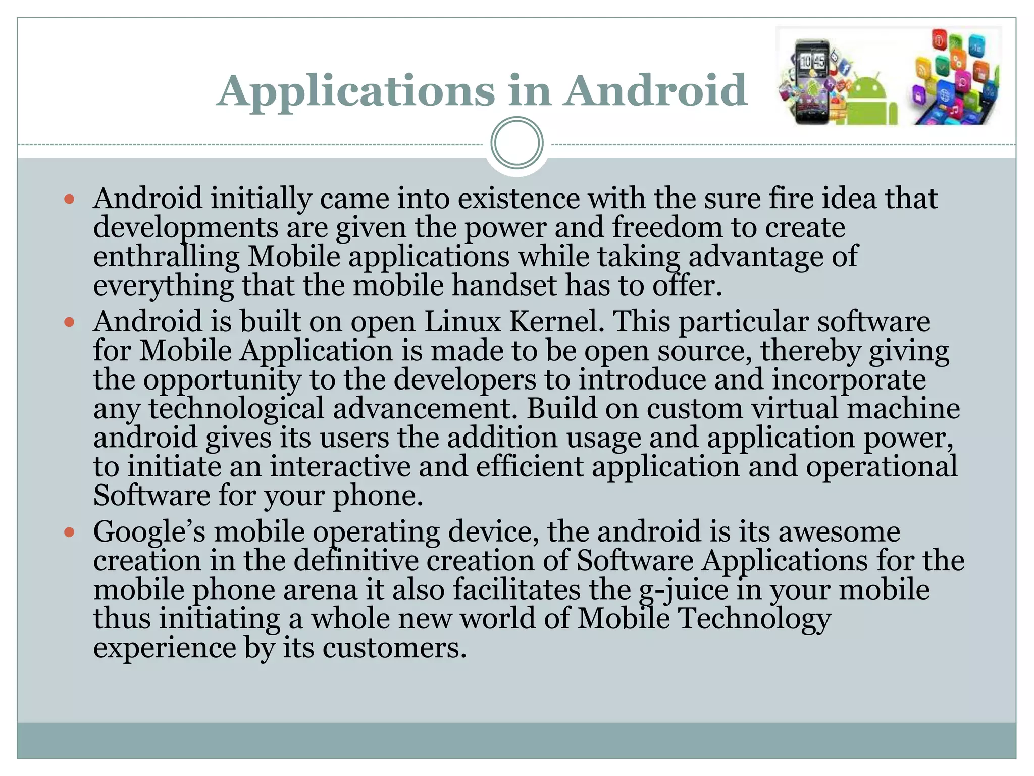 Applications in Android
 Android initially came into existence with the sure fire idea that
developments are given the power and freedom to create
enthralling Mobile applications while taking advantage of
everything that the mobile handset has to offer.
 Android is built on open Linux Kernel. This particular software
for Mobile Application is made to be open source, thereby giving
the opportunity to the developers to introduce and incorporate
any technological advancement. Build on custom virtual machine
android gives its users the addition usage and application power,
to initiate an interactive and efficient application and operational
Software for your phone.
 Google’s mobile operating device, the android is its awesome
creation in the definitive creation of Software Applications for the
mobile phone arena it also facilitates the g-juice in your mobile
thus initiating a whole new world of Mobile Technology
experience by its customers.
 