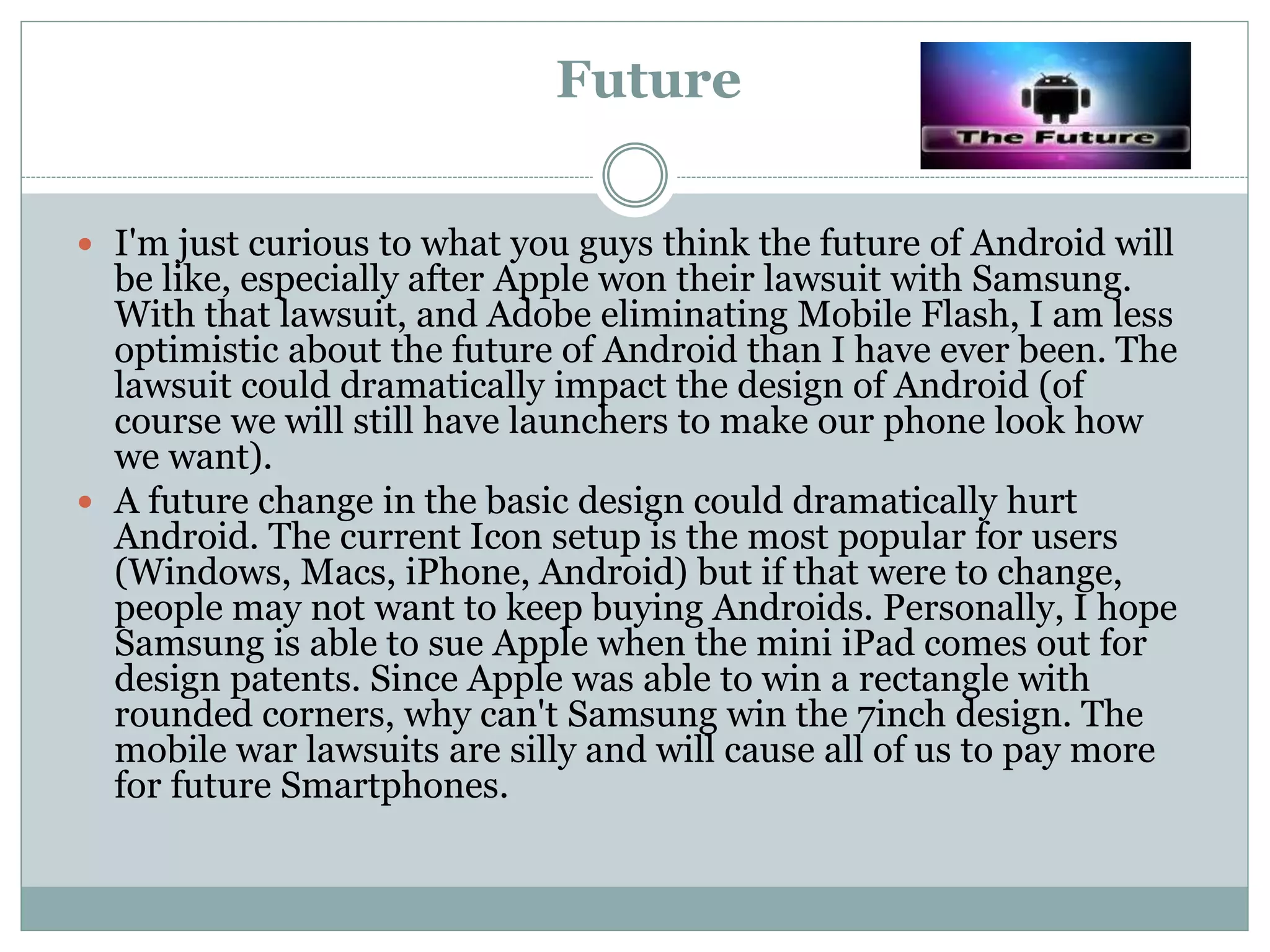 Future
 I'm just curious to what you guys think the future of Android will
be like, especially after Apple won their lawsuit with Samsung.
With that lawsuit, and Adobe eliminating Mobile Flash, I am less
optimistic about the future of Android than I have ever been. The
lawsuit could dramatically impact the design of Android (of
course we will still have launchers to make our phone look how
we want).
 A future change in the basic design could dramatically hurt
Android. The current Icon setup is the most popular for users
(Windows, Macs, iPhone, Android) but if that were to change,
people may not want to keep buying Androids. Personally, I hope
Samsung is able to sue Apple when the mini iPad comes out for
design patents. Since Apple was able to win a rectangle with
rounded corners, why can't Samsung win the 7inch design. The
mobile war lawsuits are silly and will cause all of us to pay more
for future Smartphones.
 