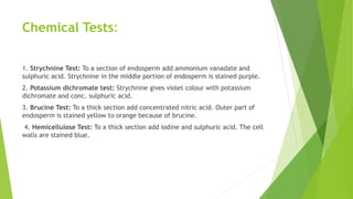 Chemical Tests:
1. Strychnine Test: To a section of endosperm add ammonium vanadate and
sulphuric acid. Strychnine in the middle portion of endosperm is stained purple.
2. Potassium dichromate test: Strychnine gives violet colour with potassium
dichromate and conc. sulphuric acid.
3. Brucine Test: To a thick section add concentrated nitric acid. Outer part of
endosperm is stained yellow to orange because of brucine.
4. Hemicellulose Test: To a thick section add iodine and sulphuric acid. The cell
walls are stained blue.
 