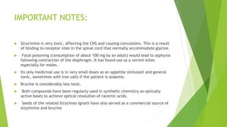 IMPORTANT NOTES:
 Strychnine is very toxic, affecting the CNS and causing convulsions. This is a result
of binding to receptor sites in the spinal cord that normally accommodate glycine.
 Fatal poisoning (consumption of about 100 mg by an adult) would lead to asphyxia
following contraction of the diaphragm. It has found use as a vermin killer,
especially for moles.
 Its only medicinal use is in very small doses as an appetite stimulant and general
tonic, sometimes with iron salts if the patient is anaemic.
 Brucine is considerably less toxic.
 Both compounds have been regularly used in synthetic chemistry as optically
active bases to achieve optical resolution of racemic acids.
 Seeds of the related Strychnos ignatii have also served as a commercial source of
strychnine and brucine
 