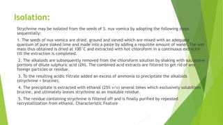 Isolation:
Strychnine may be isolated from the seeds of S. nux vomica by adopting the following steps
sequentially:
1. The seeds of nux vomica are dried, ground and sieved which are mixed with an adequate
quantum of pure slaked lime and made into a paste by adding a requisite amount of water. The wet
mass thus obtained is dried at 100°C and extracted with hot chloroform in a continuous extractor
till the extraction is completed.
2. The alkaloids are subsequently removed from the chloroform solution by shaking with successive
portions of dilute sulphuric acid (2N). The combined acid extracts are filtered to get rid of any
foreign particles or residue.
3. To the resulting acidic filtrate added an excess of ammonia to precipitate the alkaloids
(strychnine + brucine).
4. The precipitate is extracted with ethanol (25% v/v) several times which exclusively solubilizes
brucine, and ultimately leaves strychnine as an insoluble residue.
5. The residue containing strychnine is filtered off and is finally purified by repeated
recrystallization from ethanol. Characteristic Feature
 