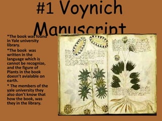 #1 Voynich
Manuscript*The book was found
in Yale university
library.
*The book was
written in the
language which is
cannot be recognize,
and the figure of
Plants in the book
doesn’t avialable on
earth.
* The members of the
yale university they
also don’t know that
how the book, was
they in the library.
 