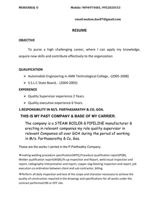 MOHANRAJ U Mobile: 9094974481, 9952020153
email:mohan.dae87@gmail.com
RESUME
OBJECTIVE
To purse a high challenging career, where I can apply my knowledge,
acquire new skills and contribute effectively to the organization
QUALIFICATION
 Automobile Engineering in AMK Technological College, -(2005-2008)
 S.S.L.C State Board, - (2004-2005)
EXPERIENCE
 Quality Supervisor experience 2 Years.
 Quality executive experience 6 Years.
1.RESPONSIBILITY IN M/S. PARTHASARATHY & CO, GOA.
THIS IS MY PAST COMPANY & BASE OF MY CARRIER.
The company is a STEAM BOILER & PIPELINE manufacturer &
e erecting in relevant companies my role quality supervisor in
relevant Companies all over GOA during the period of working
in M/s. Parthasarathy & Co, Goa.
These are the works I carried in the P.Parthsathy Company.
vmaking welding procedure specification(WPS),Procedure qualification report(PQR),
Welder qualification report(WQR),fit-up inspection and Report, weld visual inspection and
report, radiography interpretation and report, copper slag blasting inspection and report, job
execution co-ordination between client and sub contractor, billing.
vPerform all daily inspection and test of the scope and character necessary to achieve the
quality of construction required in the drawings and specifications for all works under the
contract performed ON or OFF site.
 